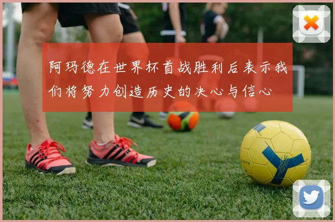 阿玛德在世界杯首战胜利后表示我们将努力创造历史的决心与信心