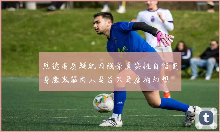 厄德高质疑肌肉线条真实性自信变身魔鬼筋肉人是否只是虚构幻想
