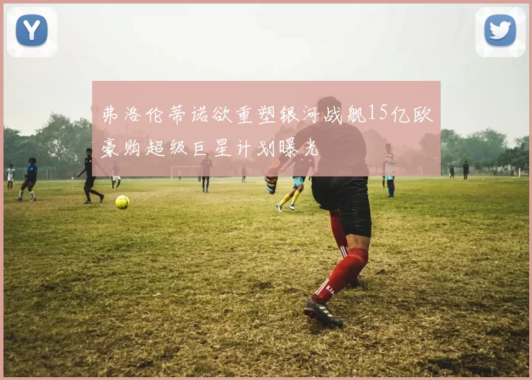 弗洛伦蒂诺欲重塑银河战舰15亿欧豪购超级巨星计划曝光