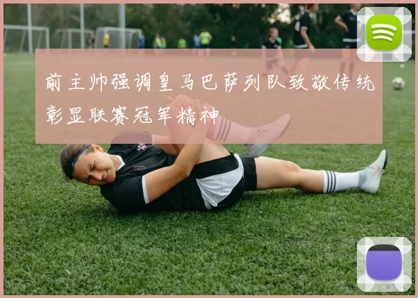 前主帅强调皇马巴萨列队致敬传统彰显联赛冠军精神