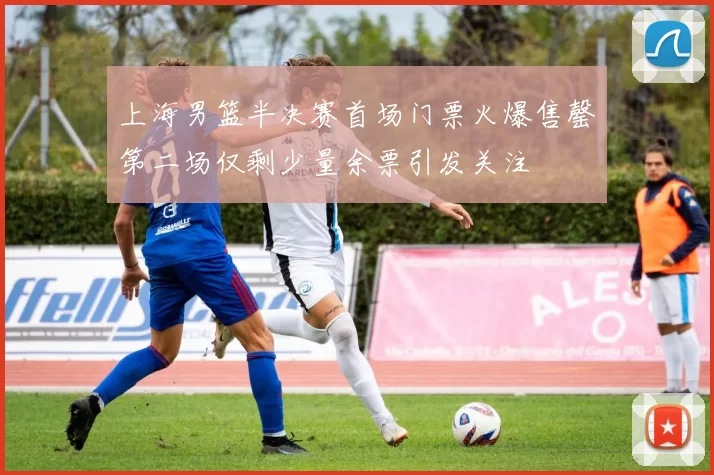 上海男篮半决赛首场门票火爆售罄第二场仅剩少量余票引发关注