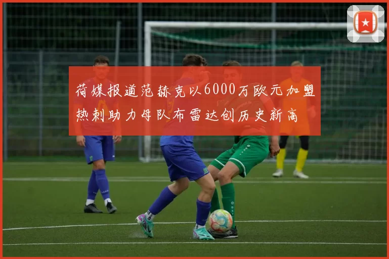 荷媒报道范赫克以6000万欧元加盟热刺助力母队布雷达创历史新高