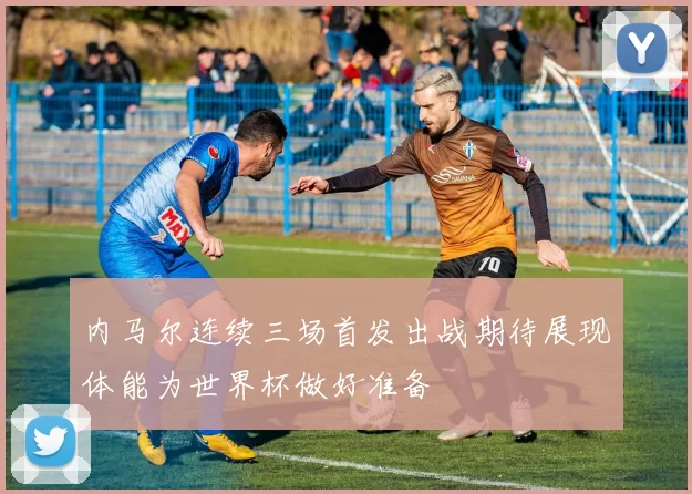 内马尔连续三场首发出战期待展现体能为世界杯做好准备