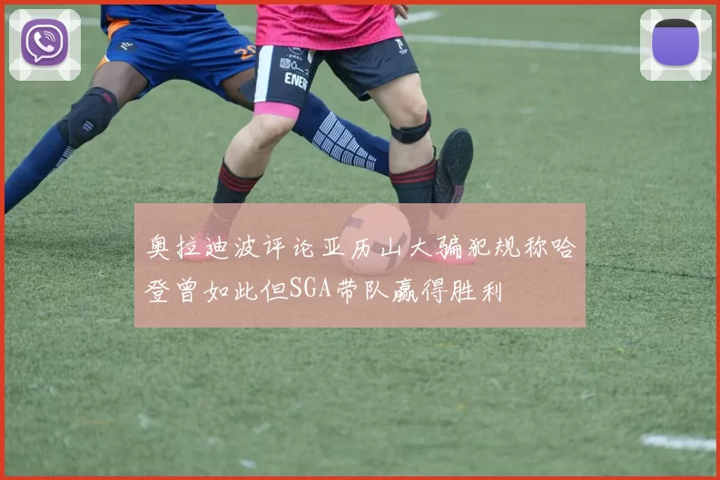 奥拉迪波评论亚历山大骗犯规称哈登曾如此但SGA带队赢得胜利