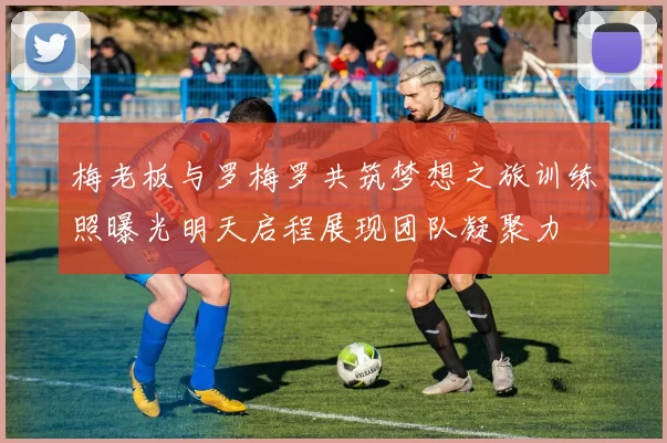 梅老板与罗梅罗共筑梦想之旅训练照曝光明天启程展现团队凝聚力