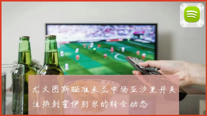 尤文图斯瞄准米兰中场亚沙里并关注热刺霍伊别尔的转会动态