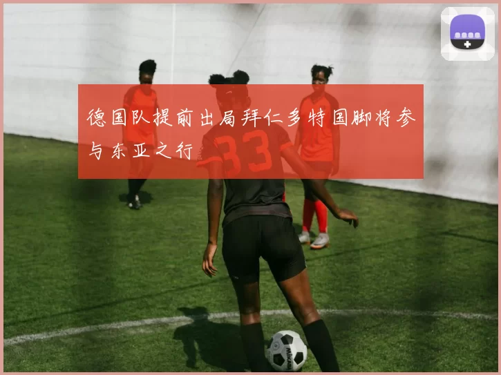德国队提前出局拜仁多特国脚将参与东亚之行