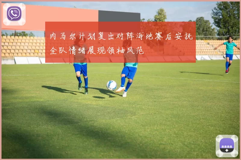 内马尔计划复出对阵海地赛后安抚全队情绪展现领袖风范