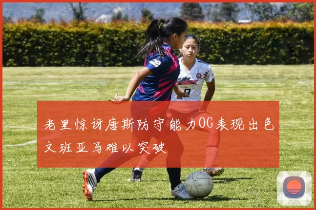 老里惊讶唐斯防守能力OG表现出色文班亚马难以突破