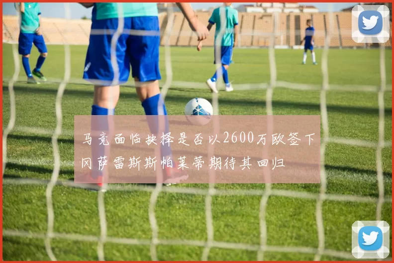 马竞面临抉择是否以2600万欧签下冈萨雷斯斯帕莱蒂期待其回归