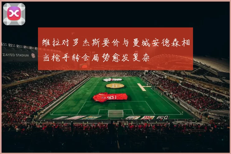 维拉对罗杰斯要价与曼城安德森相当枪手转会局势愈发复杂