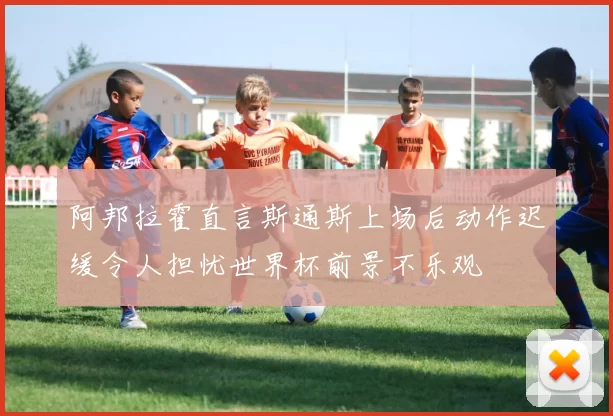 阿邦拉霍直言斯通斯上场后动作迟缓令人担忧世界杯前景不乐观