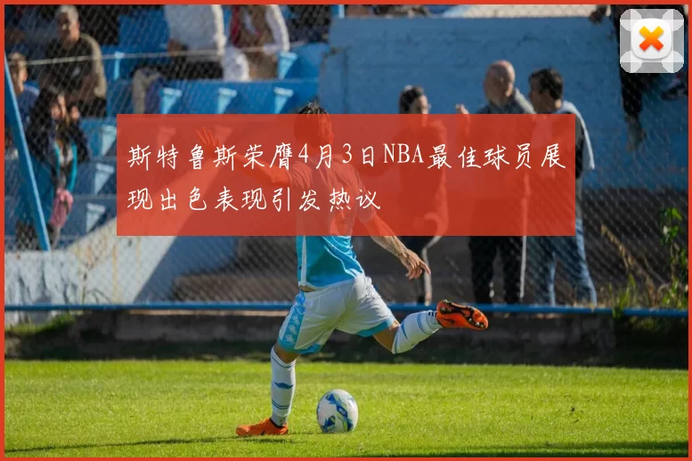 斯特鲁斯荣膺4月3日NBA最佳球员展现出色表现引发热议