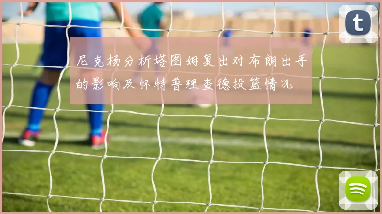 尼克杨分析塔图姆复出对布朗出手的影响及怀特普理查德投篮情况