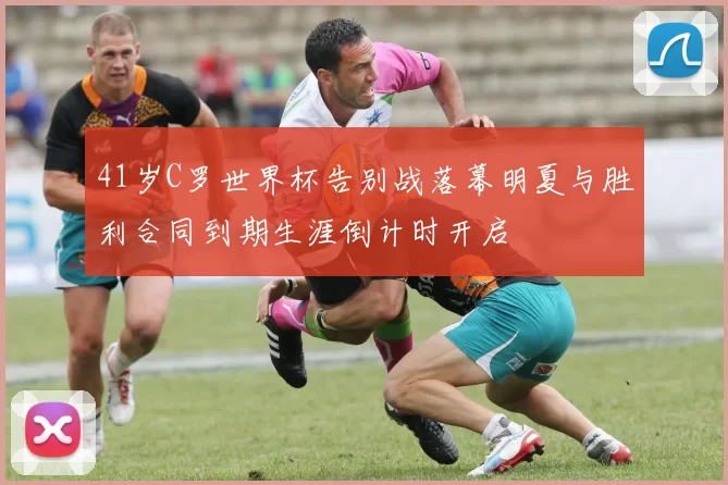 41岁C罗世界杯告别战落幕明夏与胜利合同到期生涯倒计时开启