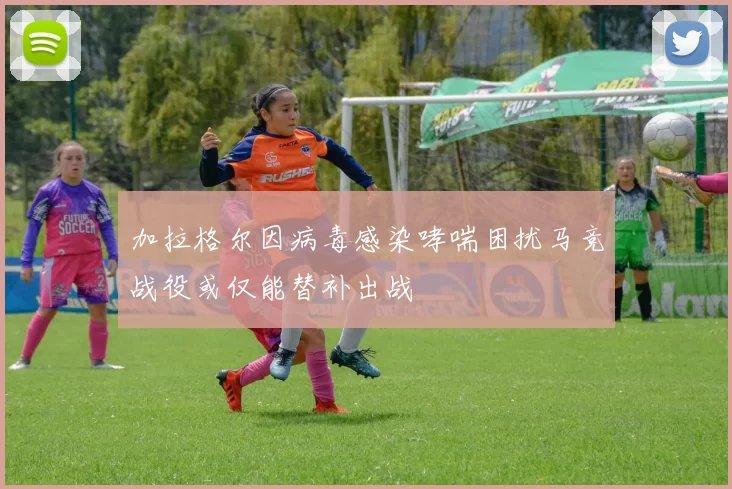 加拉格尔因病毒感染哮喘困扰马竞战役或仅能替补出战